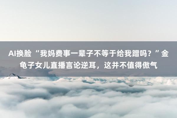 AI换脸 “我妈费事一辈子不等于给我蹭吗？”金龟子女儿直播言论逆耳，这并不值得傲气