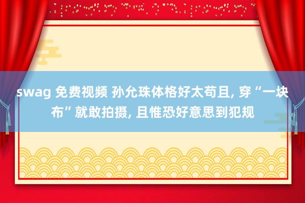 swag 免费视频 孙允珠体格好太苟且， 穿“一块布”就敢拍摄， 且惟恐好意思到犯规
