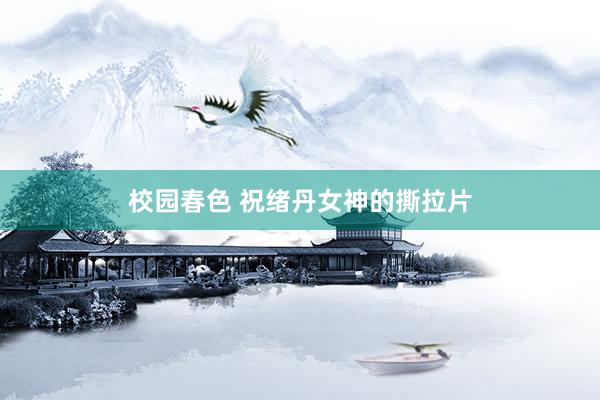 校园春色 祝绪丹女神的撕拉片
