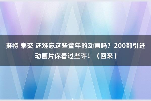 推特 拳交 还难忘这些童年的动画吗？200部引进动画片你看过些许！（回来）