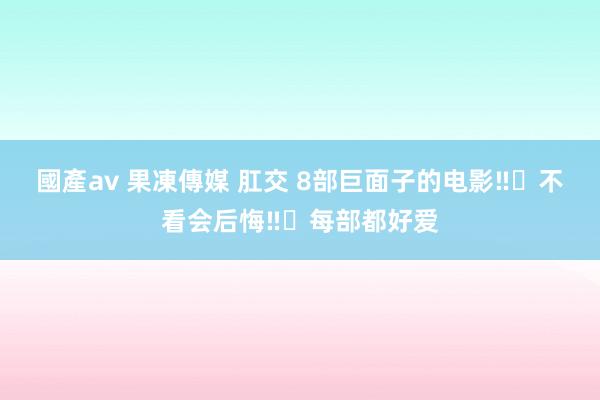 國產av 果凍傳媒 肛交 8部巨面子的电影‼️不看会后悔‼️每部都好爱