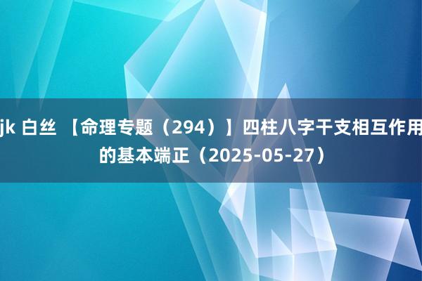jk 白丝 【命理专题（294）】四柱八字干支相互作用的基本端正（2025-05-27）