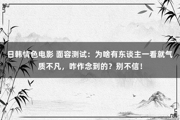 日韩情色电影 面容测试：为啥有东谈主一看就气质不凡，咋作念到的？别不信！