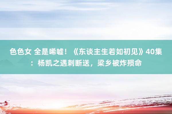 色色女 全是唏嘘！《东谈主生若如初见》40集：杨凯之遇刺断送，梁乡被炸殒命