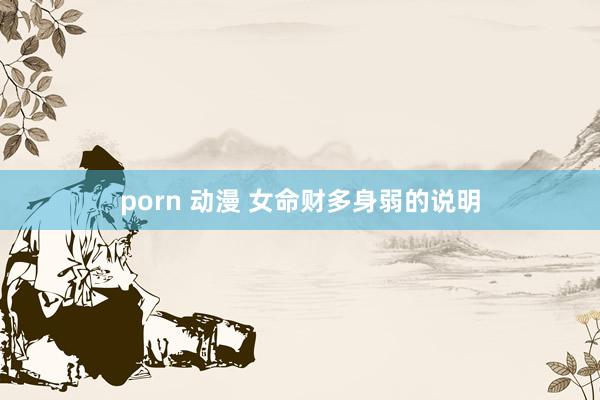 porn 动漫 女命财多身弱的说明