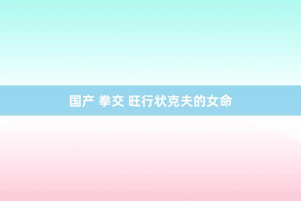 国产 拳交 旺行状克夫的女命
