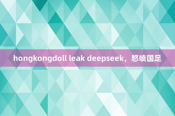 hongkongdoll leak deepseek，怒喷国足