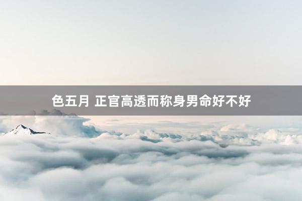 色五月 正官高透而称身男命好不好