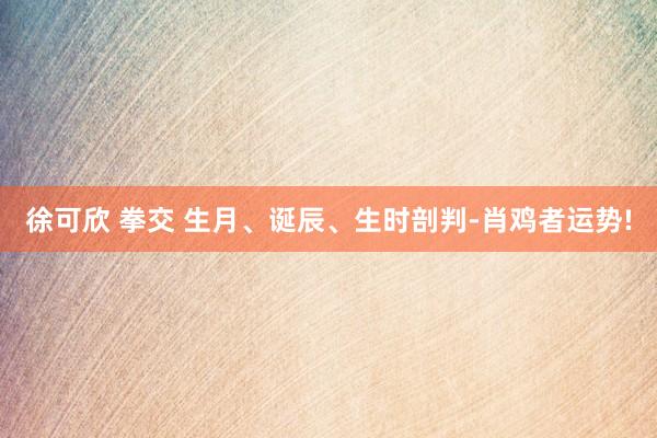 徐可欣 拳交 生月、诞辰、生时剖判-肖鸡者运势!