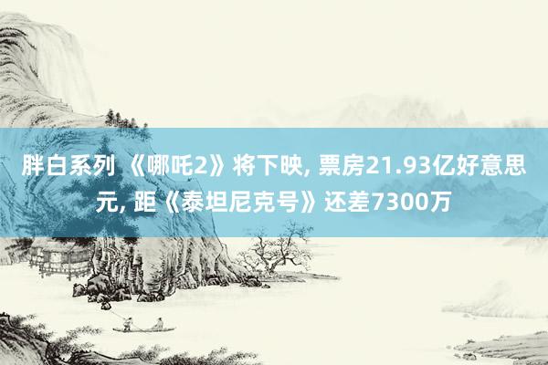 胖白系列 《哪吒2》将下映， 票房21.93亿好意思元， 距《泰坦尼克号》还差7300万