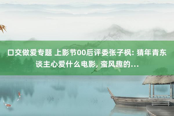 口交做爱专题 上影节00后评委张子枫: 猜年青东谈主心爱什么电影， 蛮风趣的…