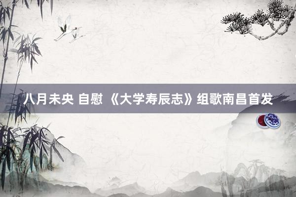 八月未央 自慰 《大学寿辰志》组歌南昌首发