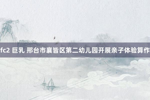 fc2 巨乳 邢台市襄皆区第二幼儿园开展亲子体验算作