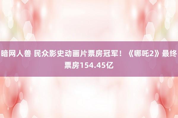 暗网人兽 民众影史动画片票房冠军！《哪吒2》最终票房154.45亿